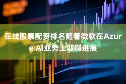 在线股票配资排名随着微软在Azure AI业务上取得进展